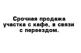 Срочная продажа участка с кафе, в связи с переездом. 